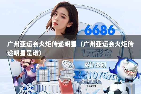 广州亚运会火炬传递明星（广州亚运会火炬传递明星是谁）