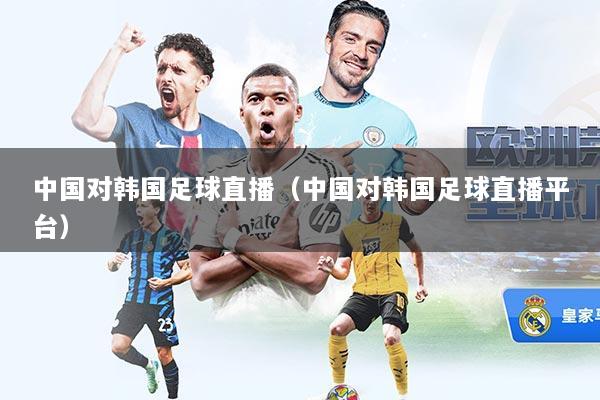 中国对韩国足球直播（中国对韩国足球直播平台）
