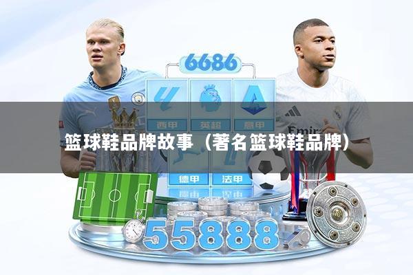 篮球鞋品牌故事（著名篮球鞋品牌）